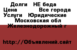Долги - НЕ беда ! › Цена ­ 1 000 - Все города Услуги » Юридические   . Московская обл.,Железнодорожный г.